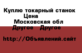 Куплю токарный станок › Цена ­ 5 000 - Московская обл. Другое » Другое   